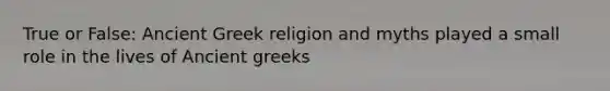 True or False: Ancient Greek religion and myths played a small role in the lives of Ancient greeks