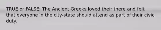 TRUE or FALSE: The Ancient Greeks loved their there and felt that everyone in the city-state should attend as part of their civic duty.