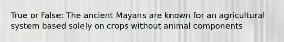 True or False: The ancient Mayans are known for an agricultural system based solely on crops without animal components