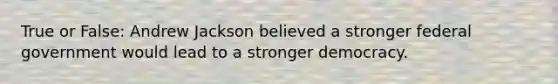 True or False: Andrew Jackson believed a stronger federal government would lead to a stronger democracy.