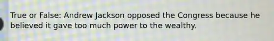 True or False: Andrew Jackson opposed the Congress because he believed it gave too much power to the wealthy.