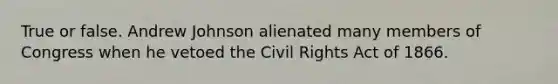 True or false. Andrew Johnson alienated many members of Congress when he vetoed the Civil Rights Act of 1866.