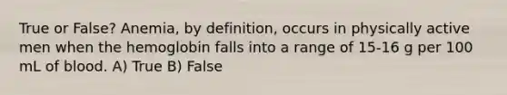 True or False? Anemia, by definition, occurs in physically active men when the hemoglobin falls into a range of 15-16 g per 100 mL of blood. A) True B) False