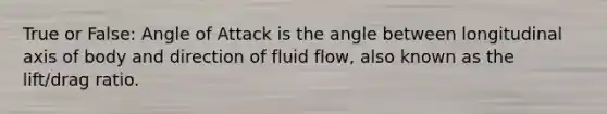 True or False: Angle of Attack is the angle between longitudinal axis of body and direction of fluid flow, also known as the lift/drag ratio.