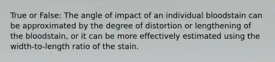 True or False: The angle of impact of an individual bloodstain can be approximated by the degree of distortion or lengthening of the bloodstain, or it can be more effectively estimated using the width-to-length ratio of the stain.