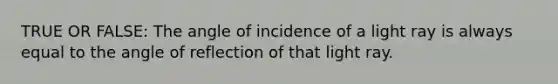 TRUE OR FALSE: The angle of incidence of a light ray is always equal to the angle of reflection of that light ray.