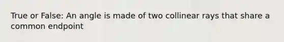 True or False: An angle is made of two collinear rays that share a common endpoint