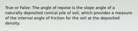 True or False: The angle of repose is the slope angle of a naturally deposited conical pile of soil, which provides a measure of the internal angle of friction for the soil at the deposited density.