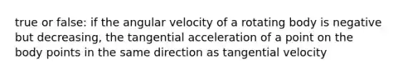 true or false: if the angular velocity of a rotating body is negative but decreasing, the tangential acceleration of a point on the body points in the same direction as tangential velocity