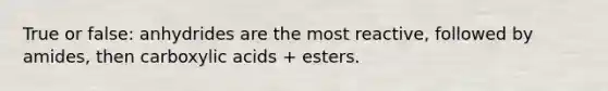 True or false: anhydrides are the most reactive, followed by amides, then carboxylic acids + esters.