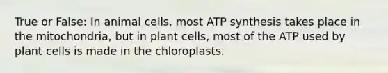 True or False: In animal cells, most ATP synthesis takes place in the mitochondria, but in plant cells, most of the ATP used by plant cells is made in the chloroplasts.