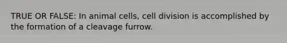 TRUE OR FALSE: In animal cells, cell division is accomplished by the formation of a cleavage furrow.