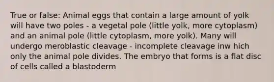 True or false: Animal eggs that contain a large amount of yolk will have two poles - a vegetal pole (little yolk, more cytoplasm) and an animal pole (little cytoplasm, more yolk). Many will undergo meroblastic cleavage - incomplete cleavage inw hich only the animal pole divides. The embryo that forms is a flat disc of cells called a blastoderm