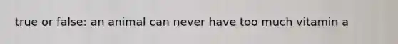 true or false: an animal can never have too much vitamin a