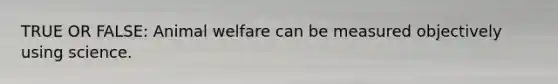 TRUE OR FALSE: Animal welfare can be measured objectively using science.