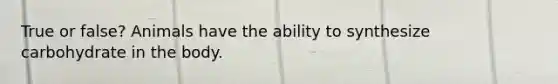 True or false? Animals have the ability to synthesize carbohydrate in the body.