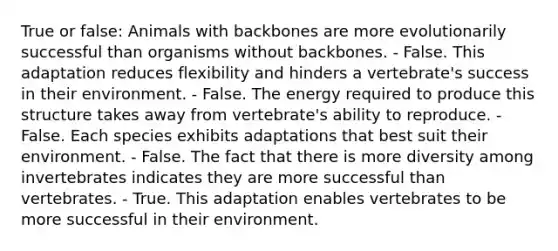 True or false: Animals with backbones are more evolutionarily successful than organisms without backbones. - False. This adaptation reduces flexibility and hinders a vertebrate's success in their environment. - False. The energy required to produce this structure takes away from vertebrate's ability to reproduce. - False. Each species exhibits adaptations that best suit their environment. - False. The fact that there is more diversity among invertebrates indicates they are more successful than vertebrates. - True. This adaptation enables vertebrates to be more successful in their environment.