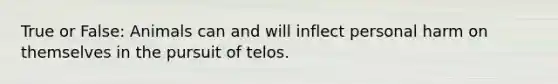 True or False: Animals can and will inflect personal harm on themselves in the pursuit of telos.