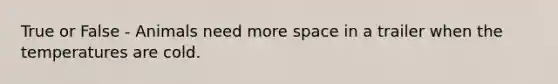 True or False - Animals need more space in a trailer when the temperatures are cold.