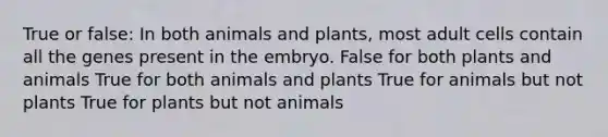 True or false: In both animals and plants, most adult cells contain all the genes present in the embryo. False for both plants and animals True for both animals and plants True for animals but not plants True for plants but not animals