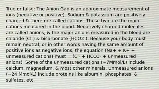 True or false: The Anion Gap is an approximate measurement of ions (negative or positive). Sodium & potassium are positively charged & therefore called cations. These two are the main cations measured in the blood. Negatively charged molecules are called anions, & the major anions measured in the blood are chloride (Cl-) & bicarbonate (HCO3-). Because your body must remain neutral, or in other words having the same amount of positive ions as negative ions, the equation (Na+ + K+ + unmeasured cations) must = (Cl- + HCO3- + unmeasured anions). Some of the unmeasured cations (~7Mmol/L) include calcium, magnesium, & most other minerals. Unmeasured anions (~24 Mmol/L) include proteins like albumin, phosphates, & sulfates, etc.