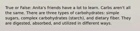 True or False: Anita's friends have a lot to learn. Carbs aren't all the same. There are three types of carbohydrates: simple sugars, complex carbohydrates (starch), and dietary fiber. They are digested, absorbed, and utilized in different ways.