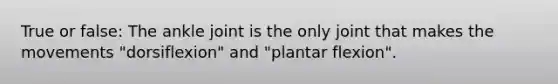 True or false: The ankle joint is the only joint that makes the movements "dorsiflexion" and "plantar flexion".