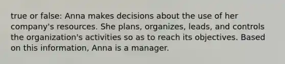 true or false: Anna makes decisions about the use of her company's resources. She plans, organizes, leads, and controls the organization's activities so as to reach its objectives. Based on this information, Anna is a manager.