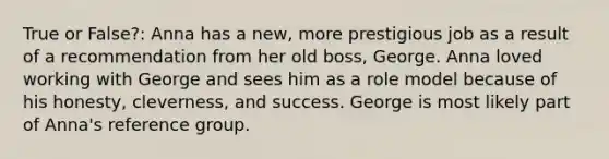 True or False?: Anna has a new, more prestigious job as a result of a recommendation from her old boss, George. Anna loved working with George and sees him as a role model because of his honesty, cleverness, and success. George is most likely part of Anna's reference group.