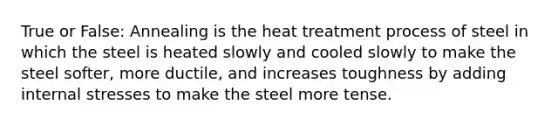 True or False: Annealing is the heat treatment process of steel in which the steel is heated slowly and cooled slowly to make the steel softer, more ductile, and increases toughness by adding internal stresses to make the steel more tense.