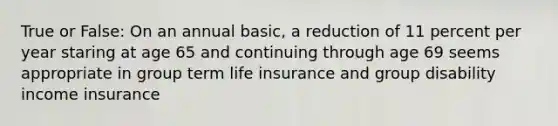 True or False: On an annual basic, a reduction of 11 percent per year staring at age 65 and continuing through age 69 seems appropriate in group term life insurance and group disability income insurance