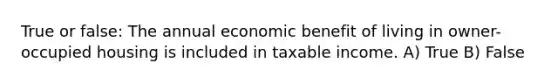 True or false: The annual economic benefit of living in owner-occupied housing is included in taxable income. A) True B) False