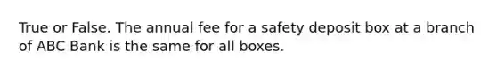 True or False. The annual fee for a safety deposit box at a branch of ABC Bank is the same for all boxes.