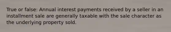 True or false: Annual interest payments received by a seller in an installment sale are generally taxable with the sale character as the underlying property sold.