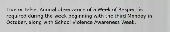 True or False: Annual observance of a Week of Respect is required during the week beginning with the third Monday in October, along with School Violence Awareness Week.