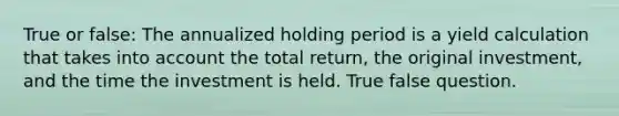 True or false: The annualized holding period is a yield calculation that takes into account the total return, the original investment, and the time the investment is held. True false question.