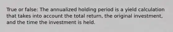 True or false: The annualized holding period is a yield calculation that takes into account the total return, the original investment, and the time the investment is held.