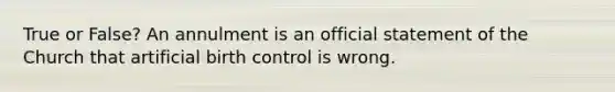 True or False? An annulment is an official statement of the Church that artificial birth control is wrong.