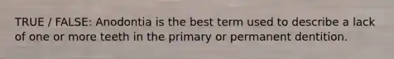 TRUE / FALSE: Anodontia is the best term used to describe a lack of one or more teeth in the primary or permanent dentition.