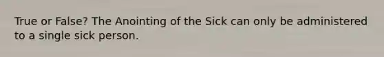 True or False? The Anointing of the Sick can only be administered to a single sick person.