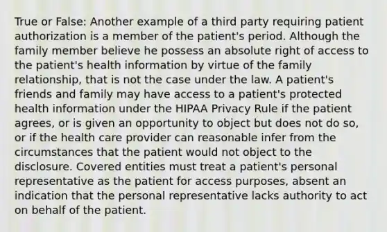 True or False: Another example of a third party requiring patient authorization is a member of the patient's period. Although the family member believe he possess an absolute right of access to the patient's health information by virtue of the family relationship, that is not the case under the law. A patient's friends and family may have access to a patient's protected health information under the HIPAA Privacy Rule if the patient agrees, or is given an opportunity to object but does not do so, or if the health care provider can reasonable infer from the circumstances that the patient would not object to the disclosure. Covered entities must treat a patient's personal representative as the patient for access purposes, absent an indication that the personal representative lacks authority to act on behalf of the patient.