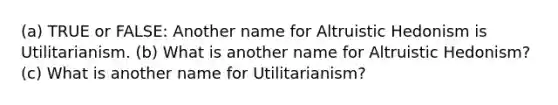 (a) TRUE or FALSE: Another name for Altruistic Hedonism is Utilitarianism. (b) What is another name for Altruistic Hedonism? (c) What is another name for Utilitarianism?