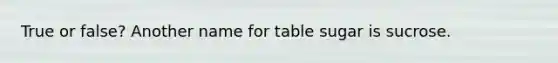 True or false? Another name for table sugar is sucrose.