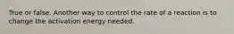 True or false. Another way to control the rate of a reaction is to change the activation energy needed.