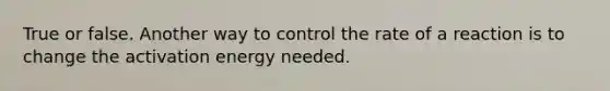 True or false. Another way to control the rate of a reaction is to change the activation energy needed.