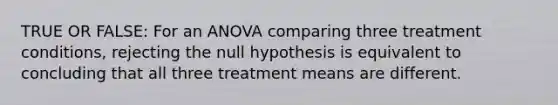 TRUE OR FALSE: For an ANOVA comparing three treatment conditions, rejecting the null hypothesis is equivalent to concluding that all three treatment means are different.