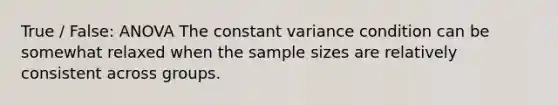 True / False: ANOVA The constant variance condition can be somewhat relaxed when the sample sizes are relatively consistent across groups.