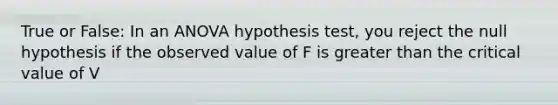 True or False: In an ANOVA hypothesis test, you reject the null hypothesis if the observed value of F is greater than the critical value of V