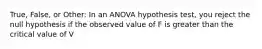 True, False, or Other: In an ANOVA hypothesis test, you reject the null hypothesis if the observed value of F is greater than the critical value of V