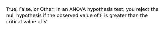 True, False, or Other: In an ANOVA hypothesis test, you reject the null hypothesis if the observed value of F is greater than the critical value of V